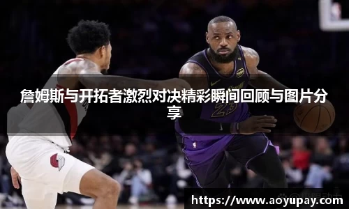 詹姆斯与开拓者激烈对决精彩瞬间回顾与图片分享