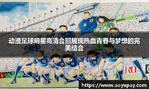 动漫足球明星高清合照展现热血青春与梦想的完美结合